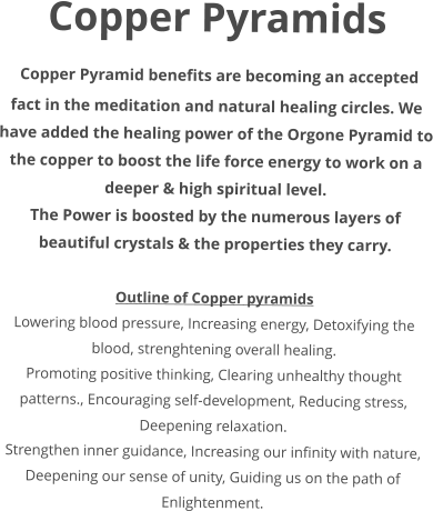 Copper Pyramids  Copper Pyramid benefits are becoming an accepted fact in the meditation and natural healing circles. We have added the healing power of the Orgone Pyramid to the copper to boost the life force energy to work on a deeper & high spiritual level. The Power is boosted by the numerous layers of beautiful crystals & the properties they carry.  Outline of Copper pyramids Lowering blood pressure, Increasing energy, Detoxifying the blood, strenghtening overall healing. Promoting positive thinking, Clearing unhealthy thought patterns., Encouraging self-development, Reducing stress, Deepening relaxation. Strengthen inner guidance, Increasing our infinity with nature, Deepening our sense of unity, Guiding us on the path of Enlightenment.